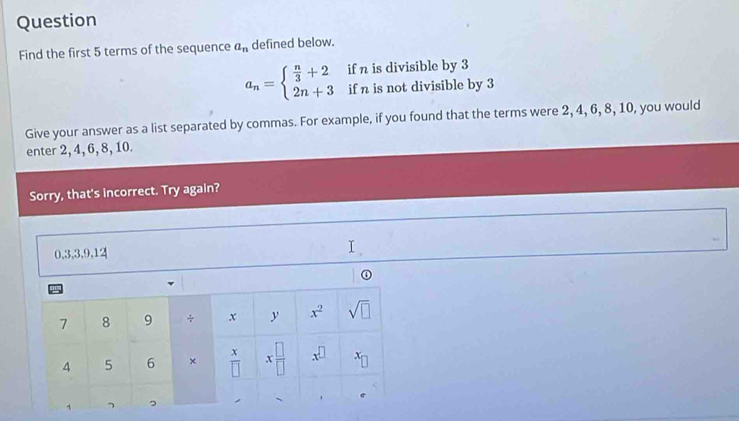 Question
Find the first 5 terms of the sequence a_n defined below.
a_n=beginarrayl  n/3 +2 2n+3endarray. if n is divisible by 3
if n is not divisible by 3
Give your answer as a list separated by commas. For example, if you found that the terms were 2, 4, 6, 8, 10, you would
enter 2, 4, 6, 8, 10.
Sorry, that's incorrect. Try again?
0,3,3,9,12