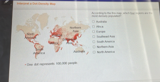 Interpret a Dot-Density Map
According to the this map, which four regions are the
most densely populated
Australia
Northern Africa
Asia
North Europe
Amenco Southeast Asia
South America
Northern Asia
America Australia North America
+ One dot represents 100,000 people.