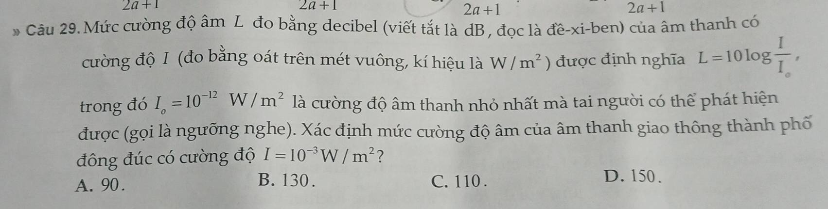 2a+1
2a+1
2a+1
2a+1
* Câu 29. Mức cường độ âm L đo bằng decibel (viết tắt là dB , đọc là đề-xi-ben) của âm thanh có
cường độ I (đo bằng oát trên mét vuông, kí hiệu là W/m^2) được định nghĩa L=10log frac II_e, 
trong đó I_o=10^(-12)W/m^2 là cường độ âm thanh nhỏ nhất mà tai người có thể phát hiện
được (gọi là ngưỡng nghe). Xác định mức cường độ âm của âm thanh giao thông thành phố
đông đúc có cường độ I=10^(-3)W/m^2 ?
B. 130. D. 150.
A. 90. C. 110.