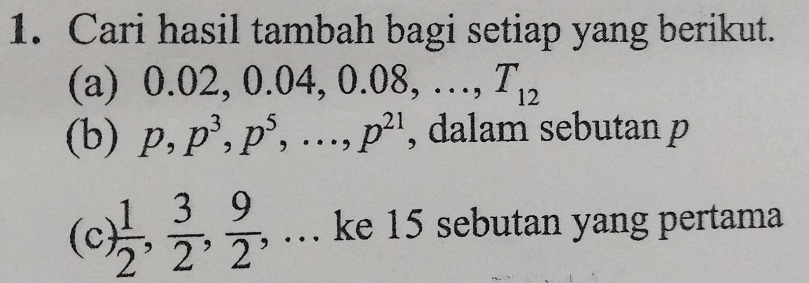 Cari hasil tambah bagi setiap yang berikut. 
(a) 0.02, 0.04, 0.08, …, E=□ T_12
(b) p, p^3, p^5,..., p^(21) , dalam sebutan p
(c  1/2 ,  3/2 ,  9/2 , , .. ke 15 sebutan yang pertama