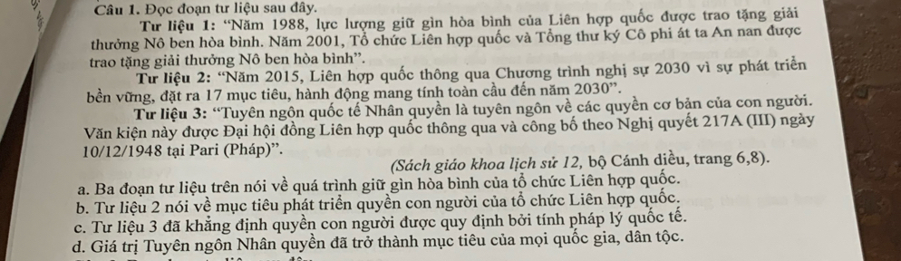 Đọc đoạn tư liệu sau đây. 
Tư liệu 1: “Năm 1988, lực lượng giữ gìn hòa bình của Liên hợp quốc được trao tặng giải 
thưởng Nô ben hòa bình. Năm 2001, Tổ chức Liên hợp quốc và Tổng thư ký Cô phi át ta An nan được 
trao tặng giải thưởng Nô ben hòa bình”. 
Tư liệu 2: “Năm 2015, Liên hợp quốc thông qua Chương trình nghị sự 2030 vì sự phát triển 
bền vững, đặt ra 17 mục tiêu, hành động mang tính toàn cầu đến năm 2030''. 
Tư liệu 3: “Tuyên ngôn quốc tế Nhân quyền là tuyên ngôn về các quyền cơ bản của con người. 
Văn kiện này được Đại hội đồng Liên hợp quốc thông qua và công bố theo Nghị quyết 217A (III) ngày 
10/12/1948 tại Pari (Pháp)”. 
(Sách giáo khoa lịch sử 12, bộ Cánh diều, trang 6, 8). 
a. Ba đoạn tư liệu trên nói về quá trình giữ gìn hòa bình của tổ chức Liên hợp quốc. 
b. Tư liệu 2 nói về mục tiêu phát triển quyền con người của tổ chức Liên hợp quốc. 
c. Tư liệu 3 đã khẳng định quyền con người được quy định bởi tính pháp lý quốc tế. 
d. Giá trị Tuyên ngôn Nhân quyền đã trở thành mục tiêu của mọi quốc gia, dân tộc.