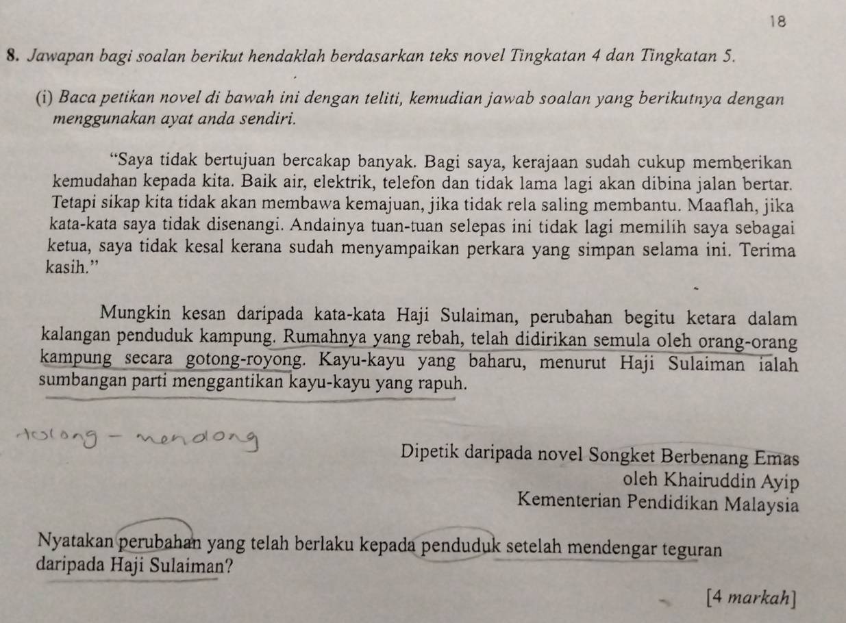 18 
8. Jawapan bagi soalan berikut hendaklah berdasarkan teks novel Tingkatan 4 dan Tingkatan 5. 
(i) Baca petikan novel di bawah ini dengan teliti, kemudian jawab soalan yang berikutnya dengan 
menggunakan ayat anda sendiri. 
“Saya tidak bertujuan bercakap banyak. Bagi saya, kerajaan sudah cukup memberikan 
kemudahan kepada kita. Baik air, elektrik, telefon dan tidak lama lagi akan dibina jalan bertar. 
Tetapi sikap kita tidak akan membawa kemajuan, jika tidak rela saling membantu. Maaflah, jika 
kata-kata saya tidak disenangi. Andainya tuan-tuan selepas ini tidak lagi memilih saya sebagai 
ketua, saya tidak kesal kerana sudah menyampaikan perkara yang simpan selama ini. Terima 
kasih.” 
Mungkin kesan daripada kata-kata Haji Sulaiman, perubahan begitu ketara dalam 
kalangan penduduk kampung. Rumahnya yang rebah, telah didirikan semula oleh orang-orang 
kampung secara gotong-royong. Kayu-kayu yang baharu, menurut Haji Sulaiman ialah 
sumbangan parti menggantikan kayu-kayu yang rapuh. 
Dipetik daripada novel Songket Berbenang Emas 
oleh Khairuddin Ayip 
Kementerian Pendidikan Malaysia 
Nyatakan perubahan yang telah berlaku kepada penduduk setelah mendengar teguran 
daripada Haji Sulaiman? 
[4 markah]