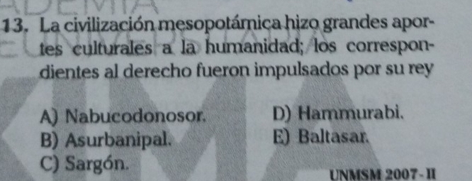 La civilización mesopotámica hizo grandes apor-
tes culturales a la humanidad; los correspon-
dientes al derecho fueron impulsados por su rey
A) Nabucodonosor. D) Hammurabi.
B) Asurbanipal. E) Baltasar.
C) Sargón.
UNMSM 2007- II