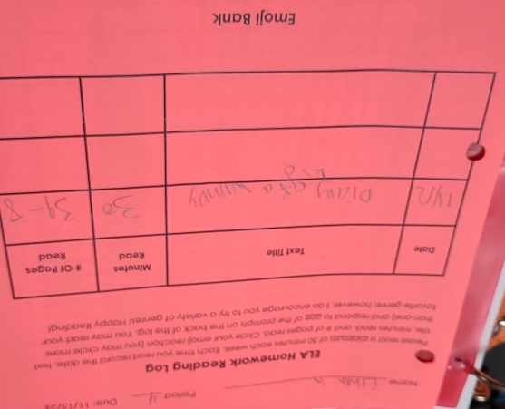 Perlod_ Due: 11/15/24 
Name 
_ 
ELA Homework Reading Log 
Mease read a zaissnum of 30 minutes each week. Each time you read record the dafe, fext 
tifte, minutes read, and it of pages read. Circle your emoji reaction (you may circle more 
than one) and respond to oge of the prompts on the back of the log. You may read your 
favarite I do encourage you to try a variety of genres! Happy Reading! 
Emoji Bank