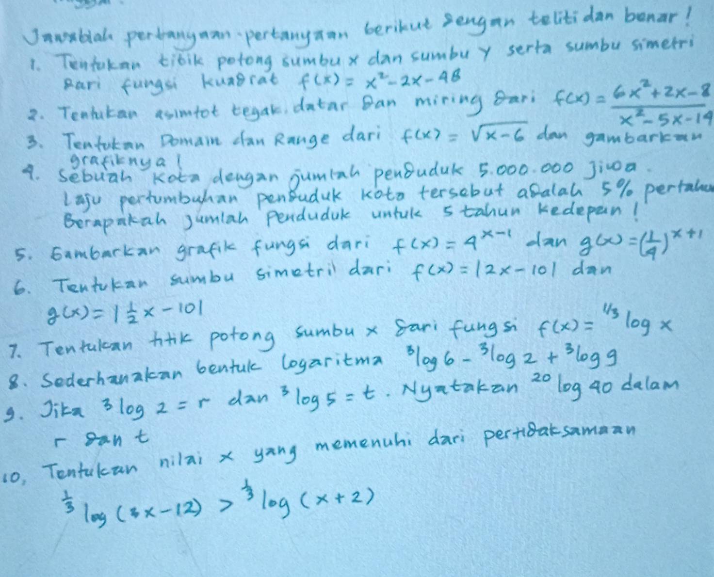 Janblal perbangman pertanyaan berikut sengan telitidan benar! 
1. Tentokan tibik potong sumbux dan sumbuy serta sumbu simetri 
pari fungsi kungcat f(x)=x^2-2x-48
2. Tenlutan asimtot begak, datar Ban miring ari f(x)= (6x^2+2x-8)/x^2-5x-14 
3. Tenfakan Domain can Range dari f(x)=sqrt(x-6) dan gambarkan 
grafitnga l 
4. sebuah Kota deagan jumiah penBuduk 5, 000. 000 Jic0a. 
laju pertumbuhan penBuduk koto tersebut abalah 5% pertale 
Berapakah Jumlah Pendudak untck 5tahun kedepan! 
5. Gambarkan grafik fungsi dari f(x)=4^(x-1) dan g(x)=( 1/4 )^x+1
6. Tentokan sumbu simetril dari f(x)=|2x-10| dan
g(x)=| 1/2 x-10|
7. Tentulcan tlk potong sumbux Sari fungsi f(x)=^1/3log x
8. Sederhanakcan bentul logaritma^3log 6-^3log 2+^3log 9
9. Jika 3log 2=r dan^3log 5=t. Nyatakan 20 log go dalam 
r cant 
10, Tentakan nilai x yang memenuhi dari pertieatsamman^(frac 1)3log (3x-12)>^ 1/3 log (x+2)