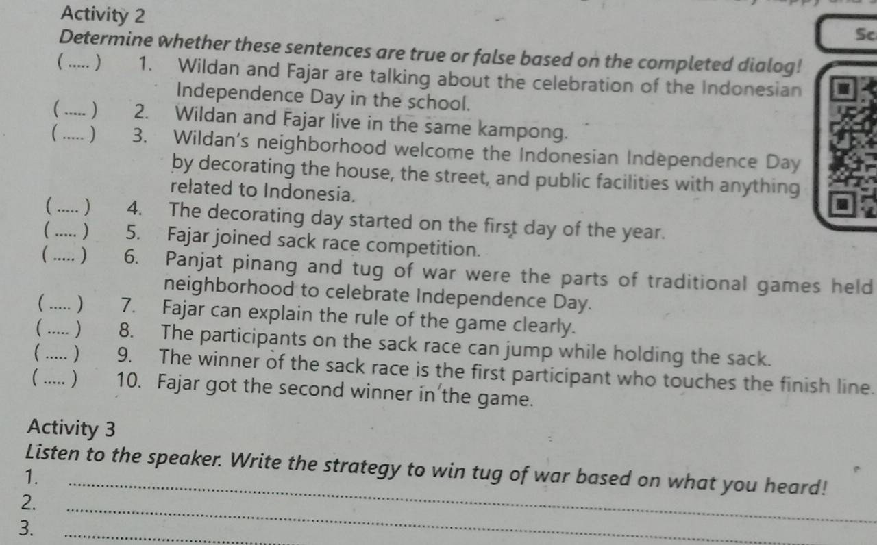 Activity 2 
Sc 
Determine whether these sentences are true or false based on the completed dialog! 
_ ) 1. Wildan and Fajar are talking about the celebration of the Indonesian 
Independence Day in the school. 
 ) 2. Wildan and Fajar live in the same kampong. 
 _) 3. Wildan's neighborhood welcome the Indonesian Independence Day 
by decorating the house, the street, and public facilities with anything 
related to Indonesia. 
( ) 4. The decorating day started on the first day of the year. 
_ ) 5. Fajar joined sack race competition. 
( ) 6. Panjat pinang and tug of war were the parts of traditional games held 
neighborhood to celebrate Independence Day. 
_ ) 7. Fajar can explain the rule of the game clearly. 
 ) 8. The participants on the sack race can jump while holding the sack. 
_ _) 9. The winner of the sack race is the first participant who touches the finish line. 
 ) 10. Fajar got the second winner in the game. 
Activity 3 
_ 
Listen to the speaker. Write the strategy to win tug of war based on what you heard! 
1. 
2. 
3. 
_ 
_