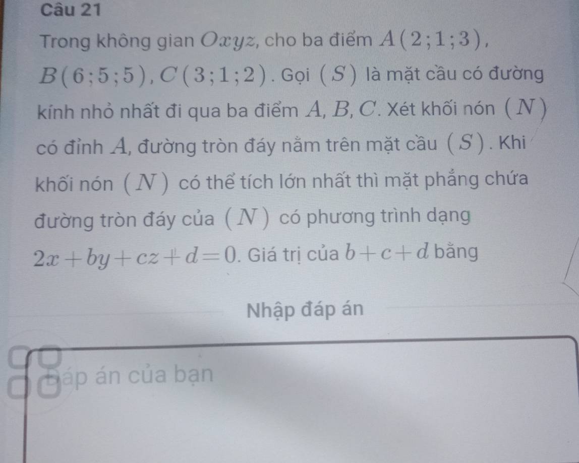 Trong không gian Oxyz, cho ba điểm A(2;1;3),
B(6;5;5), C(3;1;2). Gọi (S ) là mặt cầu có đường 
kính nhỏ nhất đi qua ba điểm A, B, C. Xét khối nón ( N ) 
có đỉnh A, đường tròn đáy nằm trên mặt cầu ( S ). Khi 
khối nón ( N ) có thể tích lớn nhất thì mặt phẳng chứa 
đường tròn đáy của ( N) có phương trình dạng
2x+by+cz+d=0. Giá trị của b+c+d bằng 
Nhập đáp án 
Đáp án của bạn