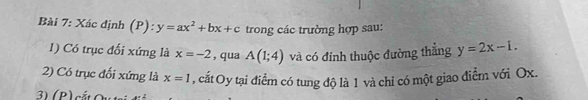 Xác định (P): y=ax^2+bx+c trong các trường hợp sau: 
1) Có trục đối xứng là x=-2 , qua A(1;4) và có đỉnh thuộc đường thẳng y=2x-1. 
2) Có trục đối xứng là x=1 , cất Oy tại điểm có tung độ là 1 và chỉ có một giao điểm với Ox.