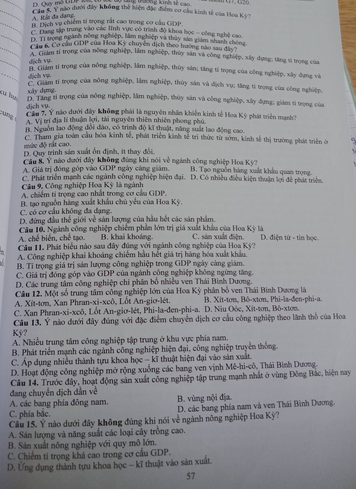 D. Ouy mo GDP lôn, u T  t   tan g  trườn g kinh tế        m G7,G20.
Câu 5. Ý nào dưới đây không thể hiện đặc điểm cơ cấu kinh tế của Hoa Kỳ?
A. Rất đa dạng.
B. Dịch vụ chiếm tỉ trọng rất cao trong cơ cấu GDP
C. Đang tập trung vào các lĩnh vực có trình độ khoa học - công nghệ cao.
D. Tỉ trọng ngành nông nghiệp, lâm nghiệp và thủy sản giảm nhanh chóng.
Câu 6. Cơ cấu GDP của Hoa Kỳ chuyền dịch theo hướng nào sau đây?
A. Giảm tỉ trọng của nông nghiệp, lâm nghiệp, thủy sản và công nghiệp, xây dựng; tăng tỉ trọng của
dịch vụ.
B. Giảm tỉ trọng của nông nghiệp, lâm nghiệp, thủy sản; tăng tỉ trọng của công nghiệp, xây dựng và
dịch vụ.
C. Giảm tỉ trọng của nông nghiệp, lâm nghiệp, thủy sản và dịch vụ; tăng tỉ trọng của công nghiệp,
xây dựng.
ku huô D. Tăng tỉ trọng của nông nghiệp, lâm nghiệp, thủy sản và công nghiệp, xây dựng; giảm tỉ trọng của
dịch vụ.
c ng 
Câu 7. Ý nào dưới đây không phải là nguyên nhân khiến kinh tế Hoa Kỳ phát triển mạnh?
A. Vị trí địa lí thuận lợi, tài nguyên thiên nhiên phong phú.
B. Nguồn lao động dồi dào, có trình độ kĩ thuật, năng suất lao động cao.
C. Tham gia toàn cầu hóa kinh tế, phát triển kinh tế tri thức từ sớm, kinh tế thị trường phát triển ở
mức độ rất cao.
D. Quy trình sản xuất ổn định, ít thay đổi.
Câu 8. Ý nào dưới đây không đúng khi nói về ngành công nghiệp Hoa Kỳ?
A. Giá trị đóng góp vào GDP ngày càng giảm. B. Tạo nguồn hàng xuất khẩu quan trọng.
C. Phát triển mạnh các ngành công nghiệp hiện đại. 1  D. Có nhiều điều kiện thuận lợi để phát triển.
Câu 9. Công nghiệp Hoa Kỳ là ngành
A. chiếm tỉ trọng cao nhất trong cơ cấu GDP.
B. tạo nguồn hàng xuất khẩu chủ yếu của Hoa Kỳ.
C. có cơ cấu không đa dạng.
D. đứng đầu thế giới về sản lượng của hầu hết các sản phẩm.
Câu 10. Ngành công nghiệp chiếm phần lớn trị giá xuất khẩu của Hoa Kỳ là
A. chế biến, chế tạo. B. khai khoáng. C. sản xuất điện. D. điện tử - tin học.
Câu 11. Phát biểu nào sau đây đúng với ngành công nghiệp của Hoa Kỳ?
A. Công nghiệp khai khoáng chiếm hầu hết giá trị hàng hóa xuất khẩu.
B. Tỉ trọng giá trị sản lượng công nghiệp trong GDP ngày càng giảm.
C. Giá trị đóng góp vào GDP của ngành công nghiệp không ngừng tăng.
D. Các trung tâm công nghiệp chỉ phân bố nhiều ven Thái Bình Dương.
Câu 12. Một số trung tâm công nghiệp lớn của Hoa Kỳ phân bố ven Thái Bình Dương là
A. Xít-tơn, Xan Phran-xi-xcô, Lốt An-giơ-lét.  B. Xít-tơn, Bô-xtơn, Phi-la-đen-phi-a.
C. Xan Phran-xi-xcô, Lốt An-giơ-lét, Phi-la-đen-phi-a. D. Niu Oóc, Xít-tơn, Bô-xtơn.
Câu 13. Ý nào dưới đây đúng với đặc điểm chuyền dịch cơ cấu công nghiệp theo lãnh thổ của Hoa
Kỳ?
A. Nhiều trung tâm công nghiệp tập trung ở khu vực phía nam.
B. Phát triển mạnh các ngành công nghiệp hiện đại, công nghiệp truyền thống.
C. Áp dụng nhiều thành tựu khoa học - kĩ thuật hiện đại vào sản xuất.
D. Hoạt động công nghiệp mở rộng xuống các bang ven vịnh Mê-hi-cô, Thái Bình Dương.
Câu 14. Trước đây, hoạt động sản xuất công nghiệp tập trung mạnh nhất ở vùng Đông Bắc, hiện nay
đang chuyền dịch dần về
A. các bang phía đông nam. B. vùng nội địa.
C. phía bắc. D. các bang phía nam và ven Thái Bình Dương.
Câu 15. Ý nào dưới đây không đúng khi nói về ngành nông nghiệp Hoa Kỳ?
A. Sản lượng và năng suất các loại cây trồng cao.
B. Sản xuất nông nghiệp với quy mô lớn.
C. Chiếm tỉ trọng khá cao trong cơ cấu GDP.
D. Ứng dụng thành tựu khoa học - kĩ thuật vào sản xuất.
57