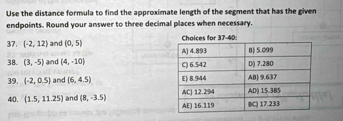 Use the distance formula to find the approximate length of the segment that has the given 
endpoints. Round your answer to three decimal places when necessary. 
: 
37. (-2,12) and (0,5)
38. (3,-5) and (4,-10)
39. (-2,0.5) and (6,4.5)
40. (1.5,11.25) and (8,-3.5)