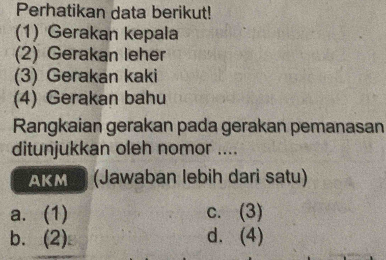 Perhatikan data berikut!
(1) Gerakan kepala
(2) Gerakan leher
(3) Gerakan kaki
(4) Gerakan bahu
Rangkaian gerakan pada gerakan pemanasan
ditunjukkan oleh nomor ....
AKM (Jawaban lebih dari satu)
a. (1) c. (3)
b. (2) d. (4)