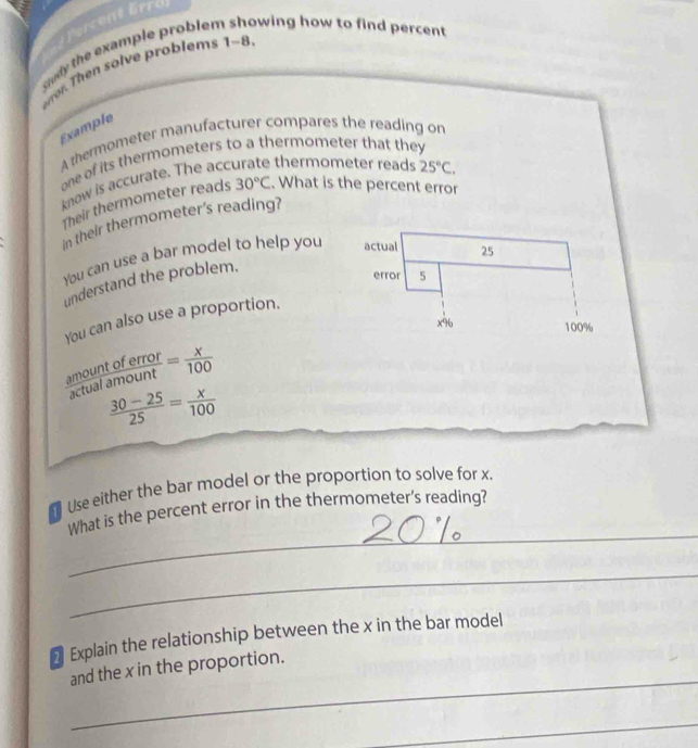 cen 
cudy the example proble r wing how to find percent. 
eror. Then solve problems 1-8. 
Example 
A thermometer manufacturer compares the reading on 
one of its thermometers to a thermometer that they 
know is accurate. The acc thermometer reads 25°C. 
Their thermometer reads 30°C. What is the percent error 
in their thermometer's reading? 
You can use a bar model to help you 
understand the problem. 
You can also use a proportion.
 amountoferror/actualamount = x/100 
 (30-25)/25 = x/100 
Use either the bar model or the proportion to solve for x. 
_ 
What is the percent error in the thermometer's reading? 
_ 
₹ Explain the relationship between the x in the bar model 
_ 
and the x in the proportion. 
_