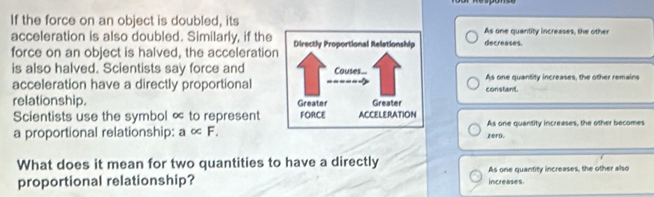 If the force on an object is doubled, its
As one quantity increases, the other
acceleration is also doubled. Similarly, if the decreases.
force on an object is halved, the acceleration
is also halved. Scientists say force and
acceleration have a directly proportionalconstant. As one quantity increases, the other remains
relationship. 
Scientists use the symbol ∝ to represent
As one quantity increases, the other becomes
a proportional relationship: a∝ F, zero.
What does it mean for two quantities to have a directly
As one quantity increases, the other also
proportional relationship? increases