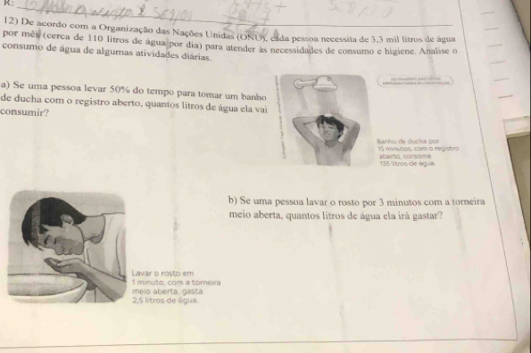 R: 
_ 
12) De acordo com a Organização das Nações Unidas (ONU), cada pessoa necessita de 3,3 mil litros de água 
por mês (cerca de 110 litros de água por dia) para atender às necessidades de consumo e higiene. Analise o 
consumo de água de algumas atividades diárias. 
=== SUHT-CAL - PRORCACÃD 
a) Se uma pessoa levar 50% do tempo para tomar um banho 
de ducha com o registro aberto, quantos litros de água ela vai 
consumir? 
Ranho de ducha p on 15 minutos, com o registro 
aberto, consome 135 ltros de água 
b) Se uma pessoa lavar o rosto por 3 minutos com a torneira 
meio aberta, quantos litros de água ela irá gastar? 
Lavar o rosto em 
I minuto, com a torneira 
meio aberta, gasta
2,5 litros de água