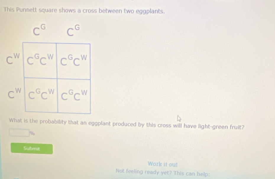 This Punnett square shows a cross between two eggplants,
C^G C^G
C^W
C^W
What is the probability that an eggplant produced by this cross will have light-green fruit?
□ %
Submit
Work it out
Not feeling ready yet? This can help: