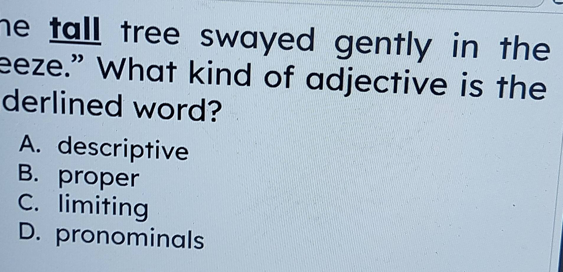 he tall tree swayed gently in the .
eeze.” What kind of adjective is the
derlined word?
A. descriptive
B. proper
C. limiting
D. pronominals