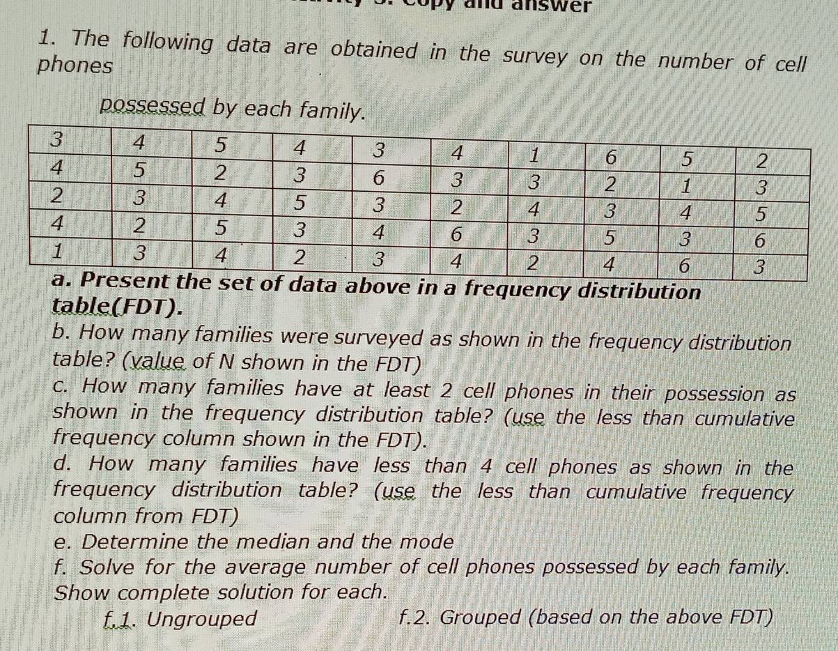 by and answer 
1. The following data are obtained in the survey on the number of cell 
phones 
possessed by each family. 
e in a frequency distribution 
table(FDT). 
b. How many families were surveyed as shown in the frequency distribution 
table? (value of N shown in the FDT) 
c. How many families have at least 2 cell phones in their possession as 
shown in the frequency distribution table? (use the less than cumulative 
frequency column shown in the FDT). 
d. How many families have less than 4 cell phones as shown in the 
frequency distribution table? (use the less than cumulative frequency 
column from FDT) 
e. Determine the median and the mode 
f. Solve for the average number of cell phones possessed by each family. 
Show complete solution for each. 
f.1. Ungrouped f.2. Grouped (based on the above FDT)