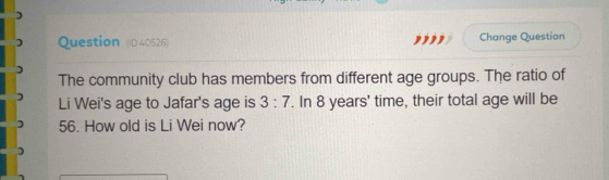 Question (D40526) ,,'', Change Question 
The community club has members from different age groups. The ratio of 
Li Wei's age to Jafar's age is 3:7. In 8 years ' time, their total age will be
56. How old is Li Wei now?