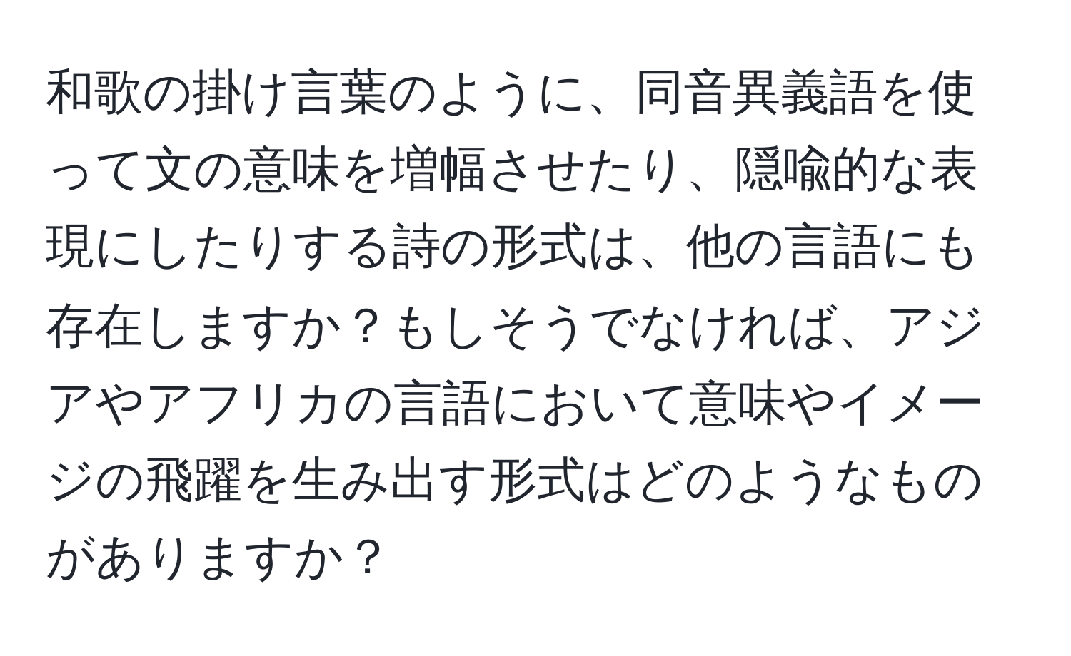 和歌の掛け言葉のように、同音異義語を使って文の意味を増幅させたり、隠喩的な表現にしたりする詩の形式は、他の言語にも存在しますか？もしそうでなければ、アジアやアフリカの言語において意味やイメージの飛躍を生み出す形式はどのようなものがありますか？