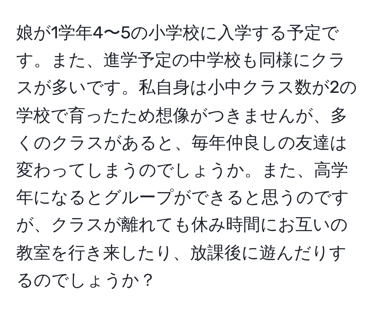 娘が1学年4〜5の小学校に入学する予定です。また、進学予定の中学校も同様にクラスが多いです。私自身は小中クラス数が2の学校で育ったため想像がつきませんが、多くのクラスがあると、毎年仲良しの友達は変わってしまうのでしょうか。また、高学年になるとグループができると思うのですが、クラスが離れても休み時間にお互いの教室を行き来したり、放課後に遊んだりするのでしょうか？