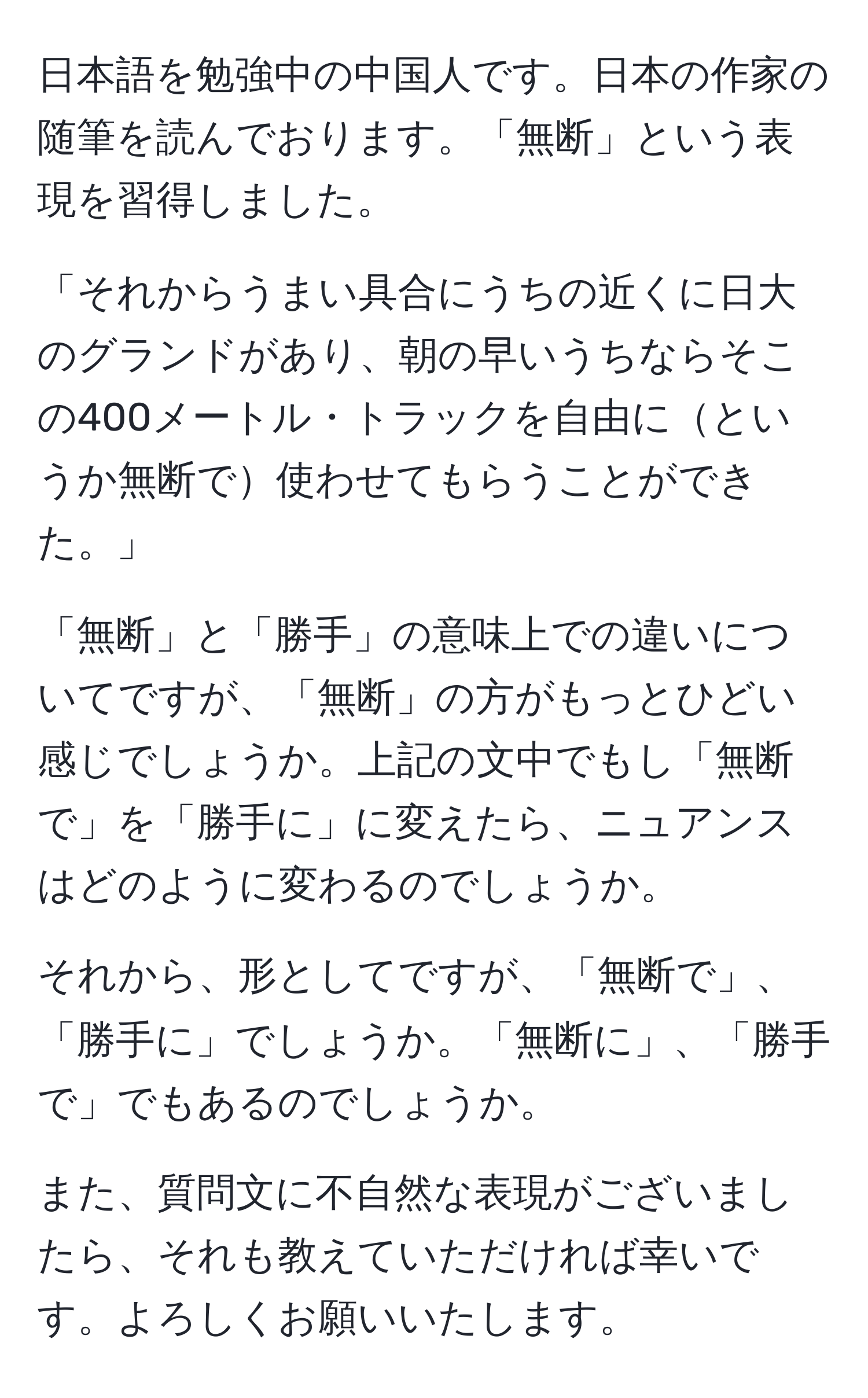 日本語を勉強中の中国人です。日本の作家の随筆を読んでおります。「無断」という表現を習得しました。

「それからうまい具合にうちの近くに日大のグランドがあり、朝の早いうちならそこの400メートル・トラックを自由にというか無断で使わせてもらうことができた。」

「無断」と「勝手」の意味上での違いについてですが、「無断」の方がもっとひどい感じでしょうか。上記の文中でもし「無断で」を「勝手に」に変えたら、ニュアンスはどのように変わるのでしょうか。

それから、形としてですが、「無断で」、「勝手に」でしょうか。「無断に」、「勝手で」でもあるのでしょうか。

また、質問文に不自然な表現がございましたら、それも教えていただければ幸いです。よろしくお願いいたします。