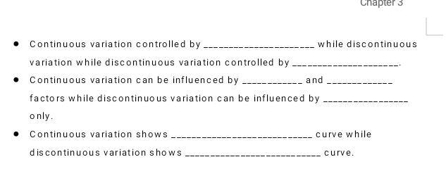 Chapter 3 
Continuous variation controlled by _while discontinuous 
variation while discontinuous variation controlled by_ 
Continuous variation can be influenced by _and_ 
factors while discontinuous variation can be influenced by_ 
o nly . 
Continuous variation shows _curve while 
discontinuous variation shows _curve .