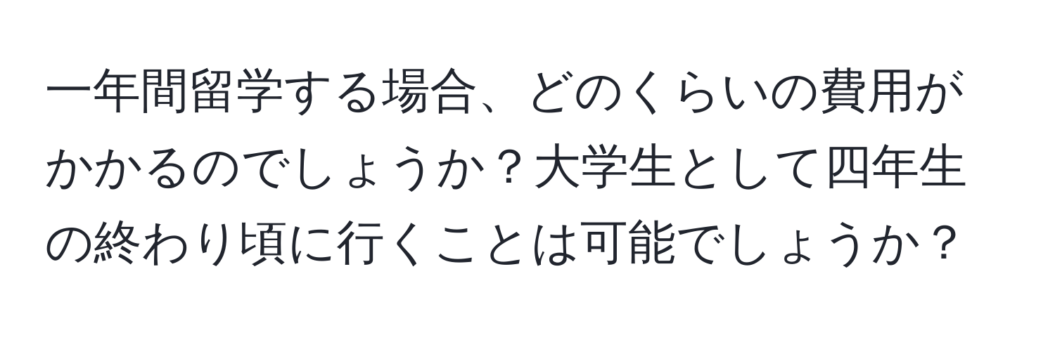 一年間留学する場合、どのくらいの費用がかかるのでしょうか？大学生として四年生の終わり頃に行くことは可能でしょうか？