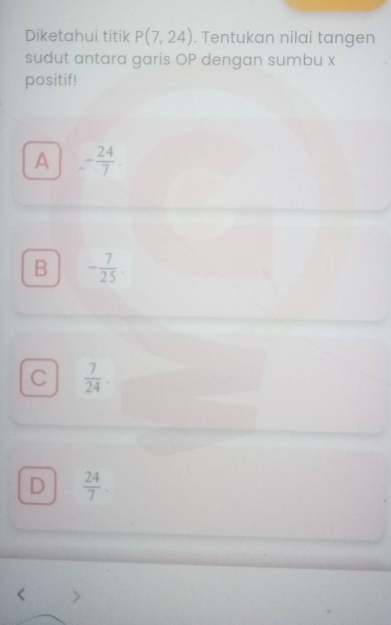 Diketahui titik P(7,24). Tentukan nilai tangen
sudut antara garis OP dengan sumbu x
positif!
A - 24/7 .
B - 7/25 .
C  7/24 .
D  24/7 .