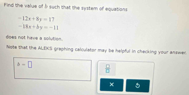 Find the value of b such that the system of equations
-12x+8y=17
-18x+by=-11
does not have a solution. 
Note that the ALEKS graphing calculator may be helpful in checking your answer.
b=□
 □ /□  
×