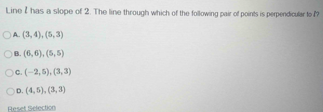 Line I has a slope of 2. The line through which of the following pair of points is perpendicular to I?
A. (3,4),(5,3)
B. (6,6),(5,5)
C. (-2,5), (3,3)
D. (4,5), (3,3)
Reset Selection