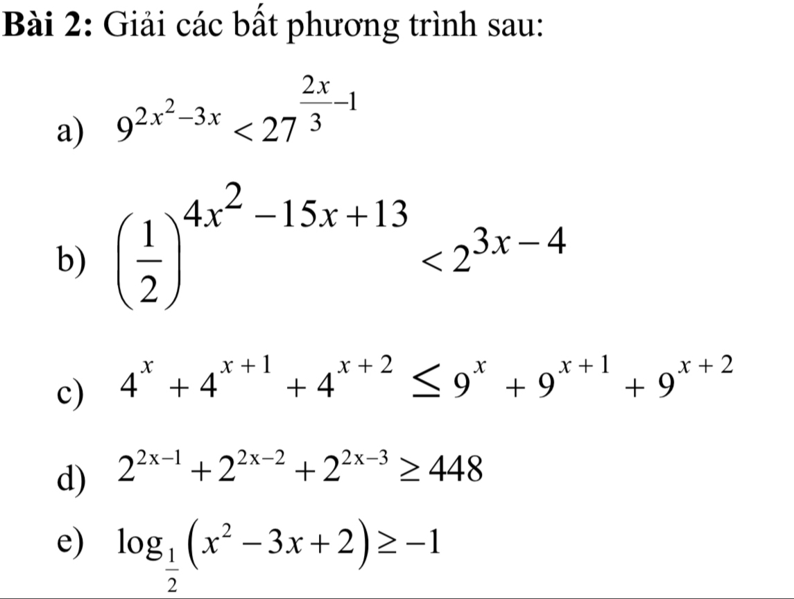 Giải các bất phương trình sau: 
a) 9^(2x^2)-3x<27^(frac 2x)3-1
b) ( 1/2 )^4x^2-15x+13<2^(3x-4)
c) 4^x+4^(x+1)+4^(x+2)≤ 9^x+9^(x+1)+9^(x+2)
d) 2^(2x-1)+2^(2x-2)+2^(2x-3)≥ 448
e) log _ 1/2 (x^2-3x+2)≥ -1