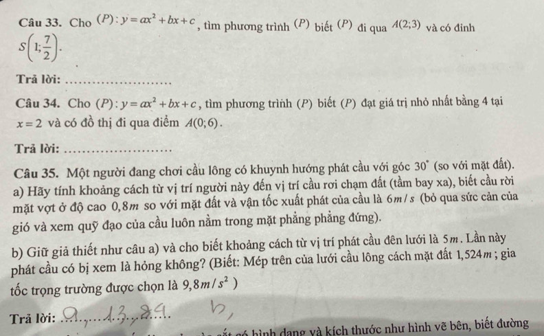 Cho (P): y=ax^2+bx+c , tìm phương trình (P) biết (P) đi qua A(2;3) và có đỉnh
S(1; 7/2 ). 
Trả lời:_ 
Câu 34. Cho (P): y=ax^2+bx+c , tìm phương trình (P) biết (P) đạt giá trị nhỏ nhất bằng 4 tại
x=2 và có đồ thị đi qua điểm A(0;6). 
Trả lời:_ 
Câu 35. Một người đang chơi cầu lông có khuynh hướng phát cầu với góc 30° (so với mặt đất). 
a) Hãy tính khoảng cách từ vị trí người này đến vị trí cầu rơi chạm đất (tầm bay xa), biết cầu rời 
mặt vợt ở độ cao 0,8m so với mặt đất và vận tốc xuất phát của cầu là 6m/s (bỏ qua sức cản của 
gió và xem quỹ đạo của cầu luôn nằm trong mặt phẳng phẳng đứng). 
b) Giữ giả thiết như câu a) và cho biết khoảng cách từ vị trí phát cầu đên lưới là 5m. Lần này 
phát cầu có bị xem là hỏng không? (Biết: Mép trên của lưới cầu lông cách mặt đất 1,524m; gia 
tốc trọng trường được chọn là 9, 8m/s^2)
Trả lời:_ 
hình dang và kích thước như hình vẽ bên, biết đường