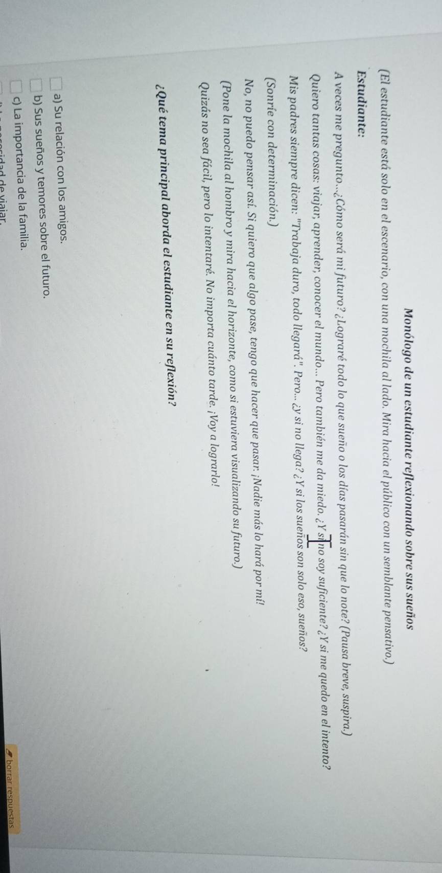 Monólogo de un estudiante reflexionando sobre sus sueños
(El estudiante está solo en el escenario, con una mochila al lado. Mira hacia el público con un semblante pensativo.)
Estudiante:
A veces me pregunto...¿Cómo será mi futuro? ¿Lograré todo lo que sueño o los días pasarán sin que lo note? (Pausa breve, suspira.)
Quiero tantas cosas: viajar, aprender, conocer el mundo... Pero también me da miedo. ¿Y si no soy suficiente? ¿Y si me quedo en el intento?
Mis padres siempre dicen: "Trabaja duro, todo llegará". Pero... ¿y si no llega? ¿Y si los suenos son solo eso, sueños?
(Sonríe con determinación.)
No, no puedo pensar así. Si quiero que algo pase, tengo que hacer que pasar. ¡Nadie más lo hará por mí!
(Pone la mochila al hombro y mira hacia el horizonte, como si estuviera visualizando su futuro.)
Quizás no sea fácil, pero lo intentaré. No importa cuánto tarde. ¡Voy a lograrlo!
¿Qué tema principal aborda el estudiante en su reflexión?
a) Su relación con los amigos.
b) Sus sueños y temores sobre el futuro.
c) La importancia de la familia.
8 borrar respuestas
d d d e viaiar