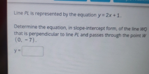 Line PL is represented by the equation y=2x+1. 
Determine the equation, in slope-intercept form, of the line WQ
that is perpendicular to line PL and passes through the point W
(0,-7).
y=□