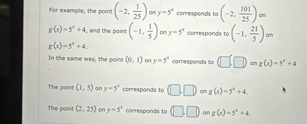 For example, the point (-2, 1/25 ) on y=5^x corresponds to (-2, 101/25 ) on
g(x)=5^x+4 , and the point (-1, 1/5 ) on y=5^x corresponds to (-1, 21/5 ) on
g(x)=5^x+4.
In the same way, the point (0,1) on y=5^x corresponds to (□ ,□ ) on g(x)=5^x+4
The point (1,5) on y=5^x corresponds to (□ ,□ ) on g(x)=5^x+4.
The point (2,25) on y=5^x corresponds to (□ ,□ ) on g(x)=5^x+4.