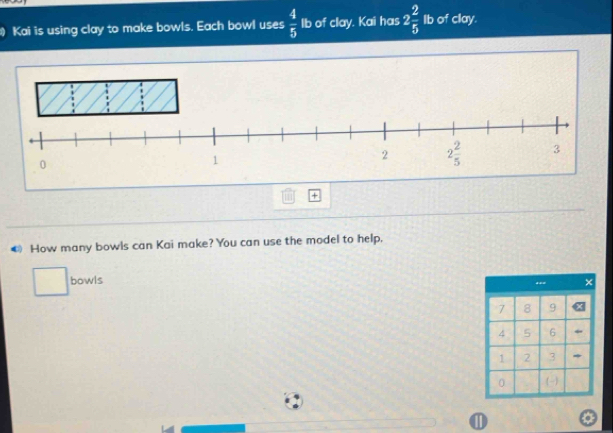 Kai is using clay to make bowls. Each bowl uses  4/5  Ib of clay. Kai has 2 2/5  Ib of clay.
+
How many bowls can Kai make? You can use the model to help,
bowls
**=
7 8 9
4 5 6
1 2 3 *
0 -
①