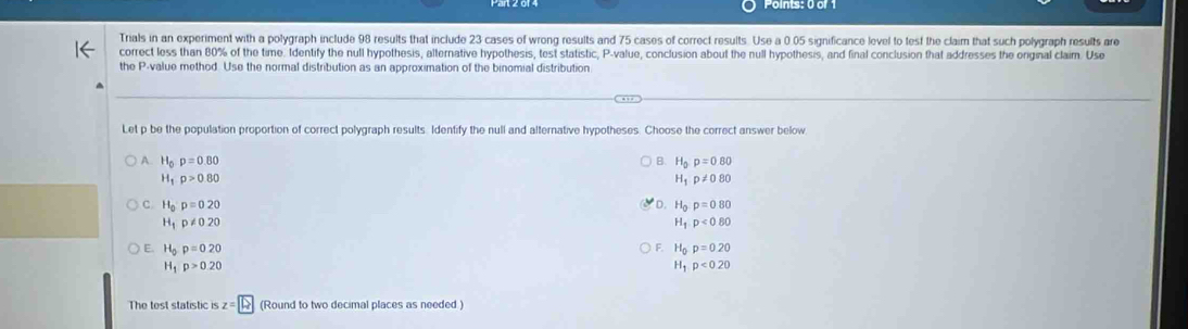 Trials in an experiment with a polygraph include 98 results that include 23 cases of wrong results and 75 cases of correct results. Use a 0.05 significance level to tesf the claim that such polygraph results are
correct less than 80% of the time. Identify the null hypothesis, alternative hypothesis, test statistic, P -value, conclusion about the null hypothesis, and final conclusion that addresses the original claim. Use
the P -value method. Use the normal distribution as an approximation of the binomial distribution
Let p be the population proportion of correct polygraph results. Identify the null and alternative hypotheses. Choose the correct answer below
A H_0rho =0.80
a H_0p=0.80
H_1rho >0.80
H_1p!= 080
c H_0:p=020
D. H_0p=0.80
H_1p!= 020
H_1· p<080</tex>
E. H_0p=020 H_0p=0.20
F.
H_1p>0.20
H_1p<020</tex> 
The test statistic is z=boxed w (Round to two decimal places as needed )