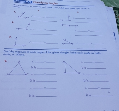 Lasson 2.4 Classifying Angles_ 
Use a protractor to measure each angle. Then, label each engle right, acute, of 
afyse 
1. 
_ 
_ 
_ 
_ 
_* ? 
2, 
_ 
F 2 ° 
_,,_ / _=_ 
_ 
3. 
_ 
_/ 
_*2 L_ 
_ 
_ 
_ 
Find the measure of each angle of the given triangle. Label each angle as right, 
acute, or obtuse. 
/ _=_ _,_ 
It is _It is_ 
___=_ 
It is _It is_ 
/ __ 
/ _=_ 
It is _It is_