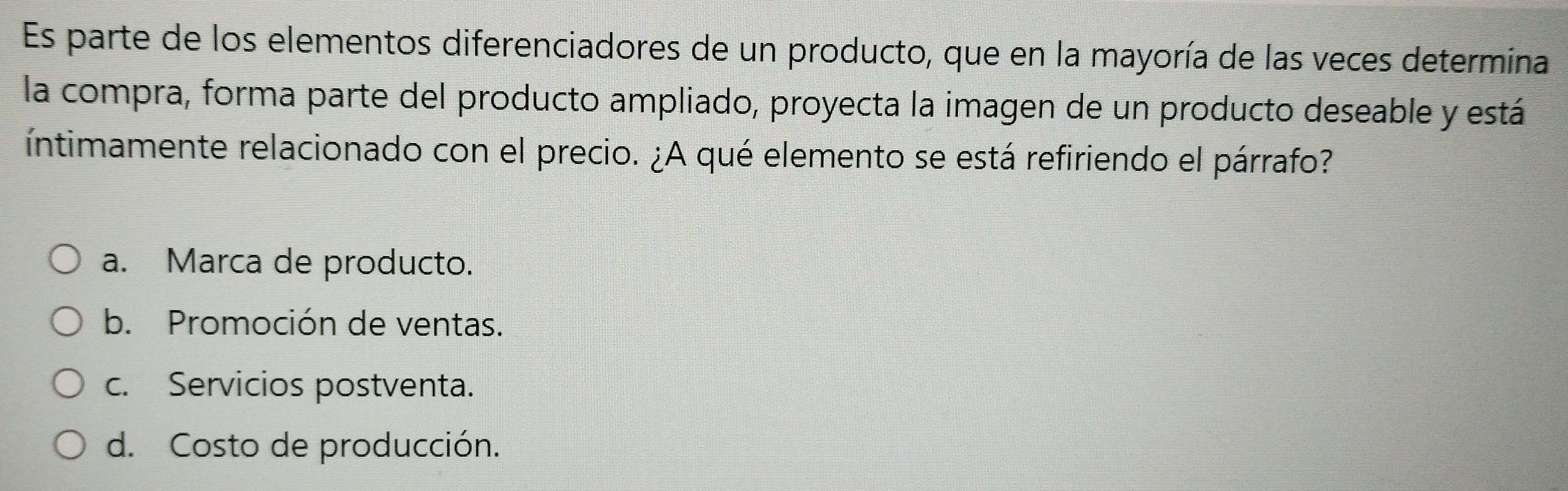 Es parte de los elementos diferenciadores de un producto, que en la mayoría de las veces determina
la compra, forma parte del producto ampliado, proyecta la imagen de un producto deseable y está
íntimamente relacionado con el precio. ¿A qué elemento se está refiriendo el párrafo?
a. Marca de producto.
b. Promoción de ventas.
c. Servicios postventa.
d. Costo de producción.