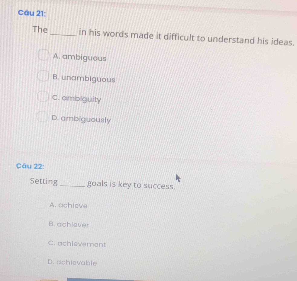 The _in his words made it difficult to understand his ideas.
A. ambiguous
B. unambiguous
C. ambiguity
D. ambiguously
Câu 22:
Setting _goals is key to success.
A. achieve
B. achiever
C. achievement
D. achievable