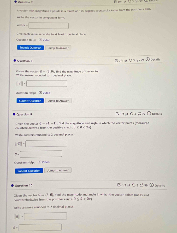 A vector with magnitude 9 points in a direction 175 degrees counterclockwise from the positive x axis. 
Write the vector in component form. 
Vector □ 
Give each value accurate to at least 1 decimal place 
Question Help: Video 
Submit Question Jump to Answer 
Question 8 ✔ 0/1 pt o3 □ 9 t Details 
Given the vector vector u=langle 3,6rangle , find the magnitude of the vector. 
Write answer rounded to 1 decimal place.
||vector u||= □ 
Question Help: Video 
Submit Question Jump to Answer 
Question 9 0/1 ptつ 3 $ 99 odot Details 
Given the vector vector u=langle 4,-1rangle , find the magnitude and angle in which the vector points (measured 
counterclockwise from the positive x-axis, 0≤ θ <2π )
Write answers rounded to 2 decimal places
||vector u||=□
θ =□
Question Help: Video 
Submit Question Jump to Answer 
Question 10 □ 0/1 pt Details 
Given the vector vector u=langle 5,6rangle , find the magnitude and angle in which the vector points (measured 
counterclockwise from the positive x-axis, 0≤ θ <2π )
Write answers rounded to 2 decimal places
||vector u||=□
θ =□