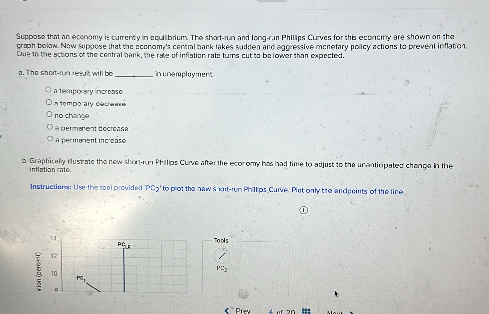 Suppose that an economy is currently in equilibrium. The short-run and long-run Phillips Curves for this economy are shown on the
graph below. Now suppose that the economy's central bank takes sudden and aggressive monetary policy actions to prevent inflation.
Due to the actions of the central bank, the rate of inflation rate turns out to be lower than expected.
a. The short-run result will be _in unemployment.
a temporary increase
a temporary decrease
no change
a permanent decrease
a permanent increase
b. Graphically illustrate the new short-run Phillips Curve after the economy has had time to adjust to the unanticipated change in the
inflation rate.
Instructions: Use the tool provided 'PC_2' to plot the new short-run Phillips Curve. Plot only the endpoints of the line.
Tools
PC_2 < Prev 4 of 2Ω ===