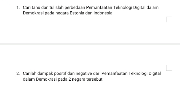 Cari tahu dan tulislah perbedaan Pemanfaatan Teknologi Digital dalam 
Demokrasi pada negara Estonia dan Indonesia 
2. Carilah dampak positif dan negative dari Pemanfaatan Teknologi Digital 
dalam Demokrasi pada 2 negara tersebut