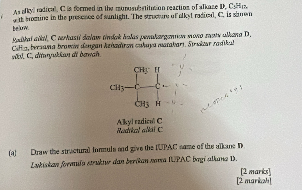 An alkyl radical. C is formed in the monosubstitution reaction of alkane D, C_5H_12,
with bromine in the presence of sunlight. The structure of alkyl radical, C, is shown
below.
Radikal alkil, C terhasil dalam tindak balas penukargantian mono suatu alkana D,
C_5H_12 , bersama bromin dengan kehadiran cahaya matahari. Struktur radikal
alkil, C, ditunjukkan di bawah.
Alkyl radical C
Radikal alkil C
(a) Draw the structural formula and give the IUPAC name of the alkane D.
Lukiskan formula struktur dan berikan nama IUPAC bagi alkana D.
[2 marks]
[2 markah]