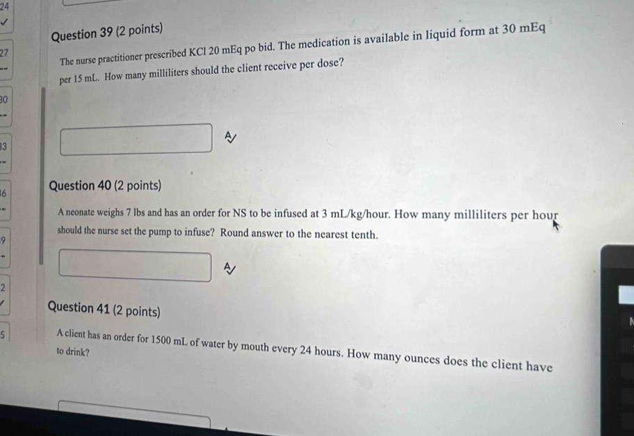 The nurse practitioner prescribed KCl 20 mEq po bid. The medication is available in liquid form at 30 mEq
1 
per 15 mL. How many milliliters should the client receive per dose?
30
A
3
6 Question 40 (2 points) 
A neonate weighs 7 lbs and has an order for NS to be infused at 3 mL/kg/hour. How many milliliters per hour
should the nurse set the pump to infuse? Round answer to the nearest tenth. 
9 
A 
2 
Question 41 (2 points) 
5 A client has an order for 1500 mL of water by mouth every 24 hours. How many ounces does the client have 
to drink?