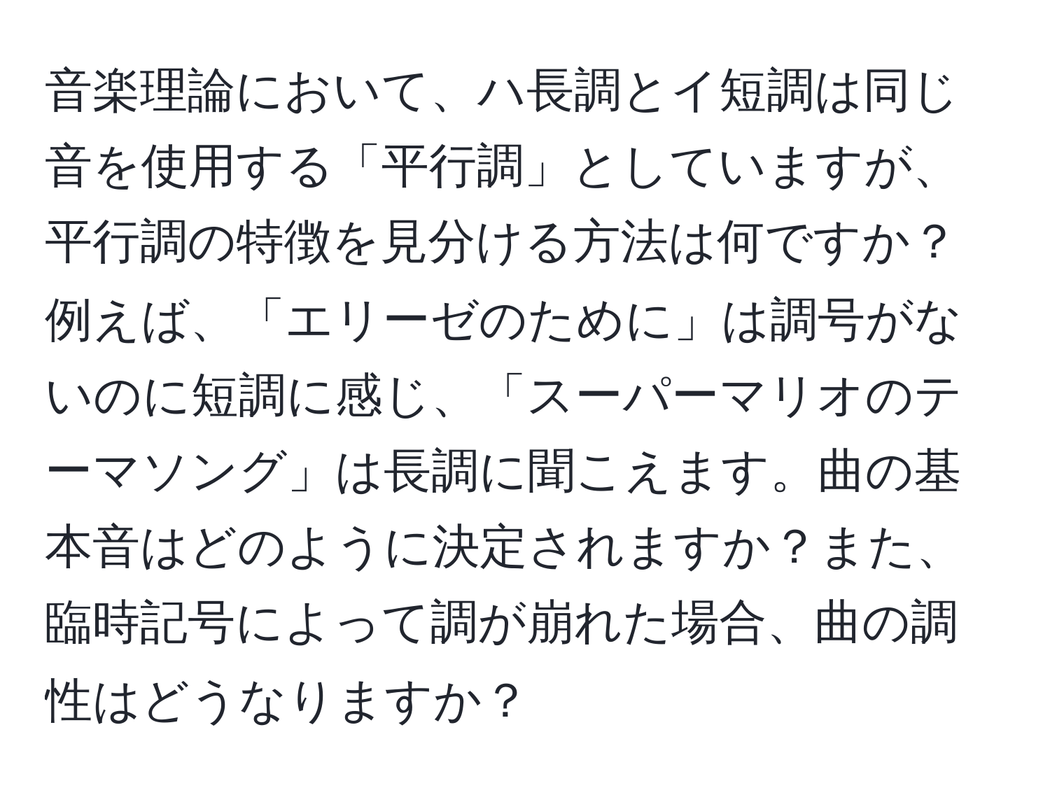 音楽理論において、ハ長調とイ短調は同じ音を使用する「平行調」としていますが、平行調の特徴を見分ける方法は何ですか？例えば、「エリーゼのために」は調号がないのに短調に感じ、「スーパーマリオのテーマソング」は長調に聞こえます。曲の基本音はどのように決定されますか？また、臨時記号によって調が崩れた場合、曲の調性はどうなりますか？