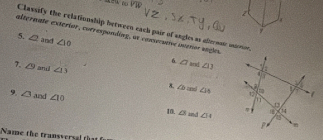 overline VW
z
x
Classify the relationship between each pair of angles as afternate interior,
7
alternate exteríor, corresponding, or consecutive interior angles.
5. ∠ 2 and ∠ 10
7. ∠ 9 and ∠ 13
6. ∠ 1 and ∠ 13
8. ∠ b and ∠ 16
9. ∠ 3 and ∠ 10
10. ∠ S and ∠ 14
Name the transversal that