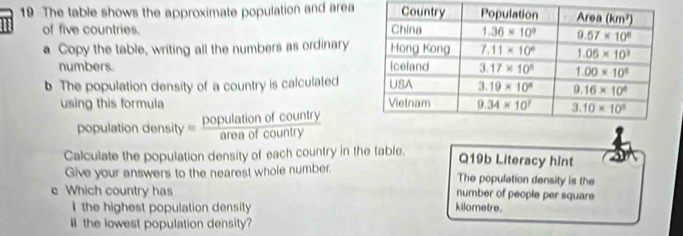 The table shows the approximate population and area
I of five countries. 
a Copy the table, writing all the numbers as ordinary
numbers. 
b. The population density of a country is calculated
using this formula 
population density = population frac country
Calculate the population density of each country in the table. Q19b Literacy hint
Give your answers to the nearest whole number. The population density is the
e Which country has
number of people per square
I  the highest population density kilometre.
il the lowest population density?