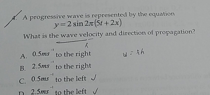 A progressive wave is represented by the equation
y=2sin 2π (5t+2x)
What is the wave velocity and direction of propagation?
A. 0.5ms^(-1) to the right
B. 2.5ms^(-1) to the right
C. 0.5ms^(-1) to the left
D 2.5ms^(-1) to the left