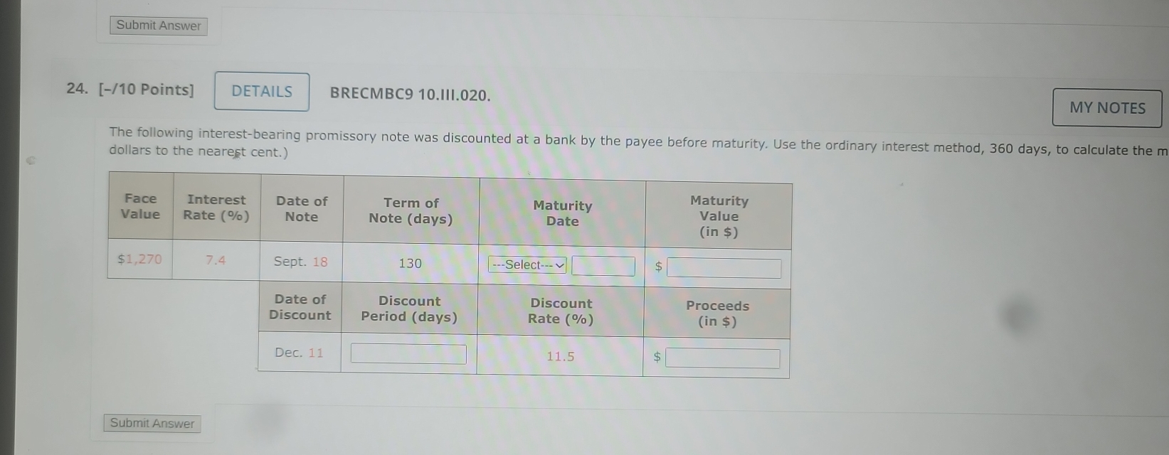 Submit Answer 
24. [-/10 Points] DETAILS BRECMBC9 10.III.020. 
MY NOTES 
The following interest-bearing promissory note was discounted at a bank by the payee before maturity. Use the ordinary interest method, 360 days, to calculate the m 
dollars to the nearest cent.) 
Submit Answer